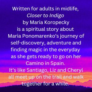 Written for adults in midlife, Closer to Indigo is a spiritual story about Maria Ponomarenko’s journey of self-discovery, adventure and finding the magic in the everyday as she gets ready to go on her Camino in Spain. It’s like Santiago, Liz and Cheryl all meet up on the trail and walk together for a while. 